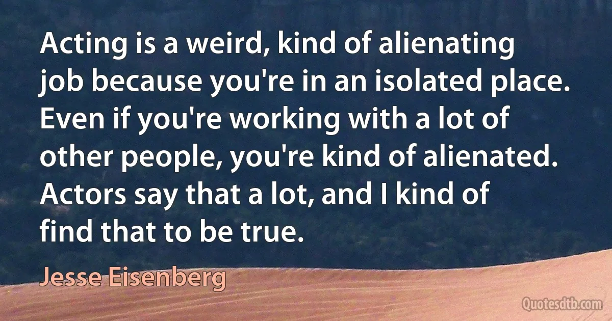 Acting is a weird, kind of alienating job because you're in an isolated place. Even if you're working with a lot of other people, you're kind of alienated. Actors say that a lot, and I kind of find that to be true. (Jesse Eisenberg)