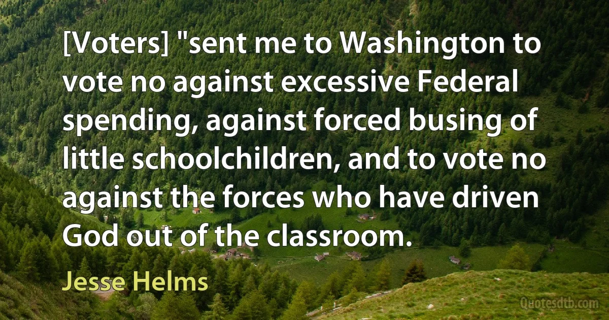 [Voters] "sent me to Washington to vote no against excessive Federal spending, against forced busing of little schoolchildren, and to vote no against the forces who have driven God out of the classroom. (Jesse Helms)