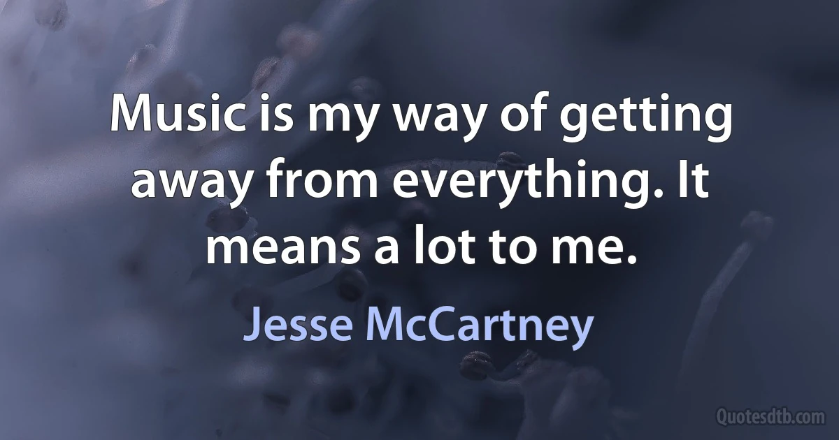 Music is my way of getting away from everything. It means a lot to me. (Jesse McCartney)