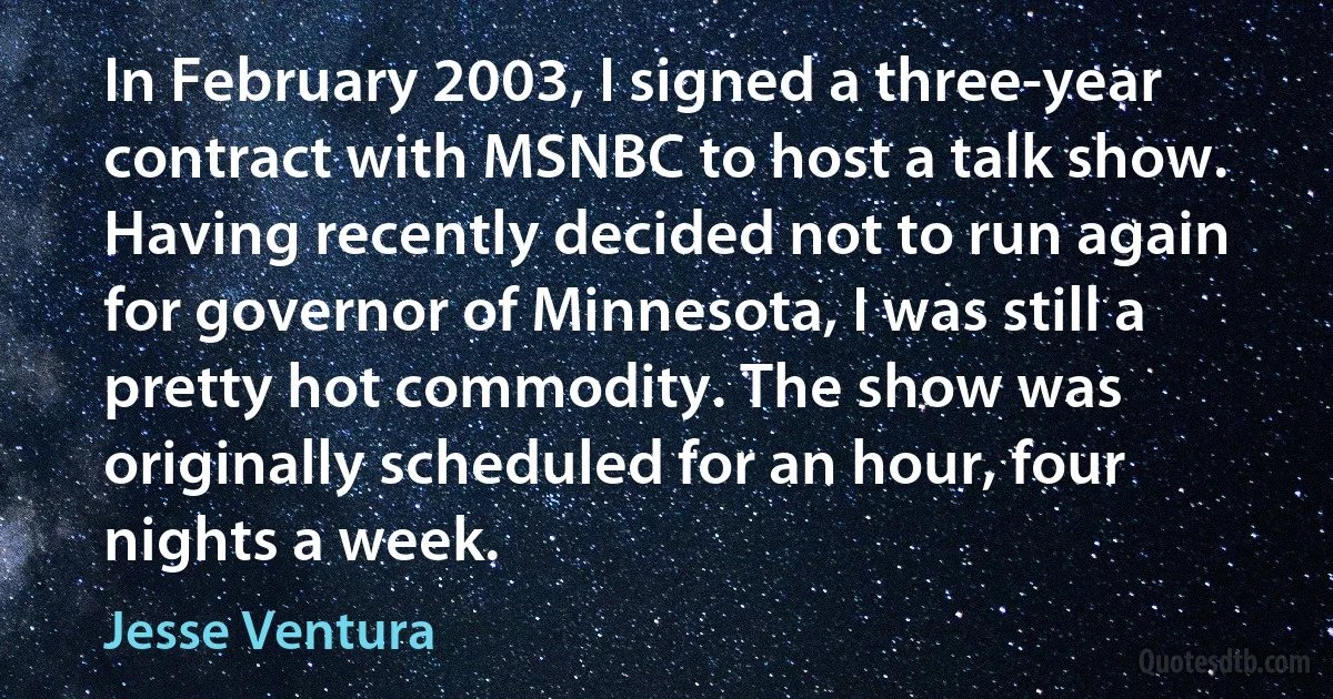 In February 2003, I signed a three-year contract with MSNBC to host a talk show. Having recently decided not to run again for governor of Minnesota, I was still a pretty hot commodity. The show was originally scheduled for an hour, four nights a week. (Jesse Ventura)