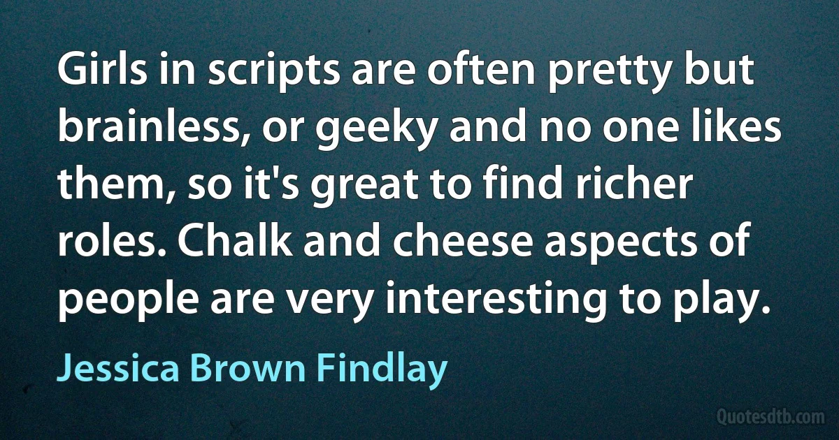 Girls in scripts are often pretty but brainless, or geeky and no one likes them, so it's great to find richer roles. Chalk and cheese aspects of people are very interesting to play. (Jessica Brown Findlay)