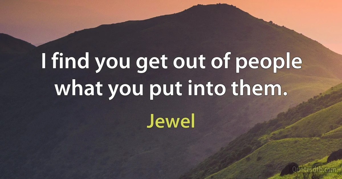 I find you get out of people what you put into them. (Jewel)