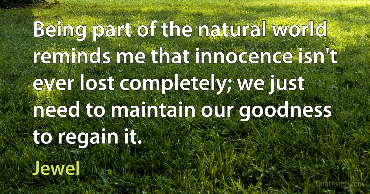 Being part of the natural world reminds me that innocence isn't ever lost completely; we just need to maintain our goodness to regain it. (Jewel)