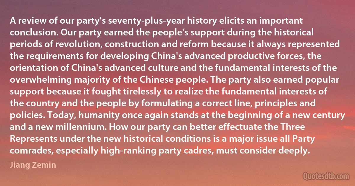 A review of our party's seventy-plus-year history elicits an important conclusion. Our party earned the people's support during the historical periods of revolution, construction and reform because it always represented the requirements for developing China's advanced productive forces, the orientation of China's advanced culture and the fundamental interests of the overwhelming majority of the Chinese people. The party also earned popular support because it fought tirelessly to realize the fundamental interests of the country and the people by formulating a correct line, principles and policies. Today, humanity once again stands at the beginning of a new century and a new millennium. How our party can better effectuate the Three Represents under the new historical conditions is a major issue all Party comrades, especially high-ranking party cadres, must consider deeply. (Jiang Zemin)