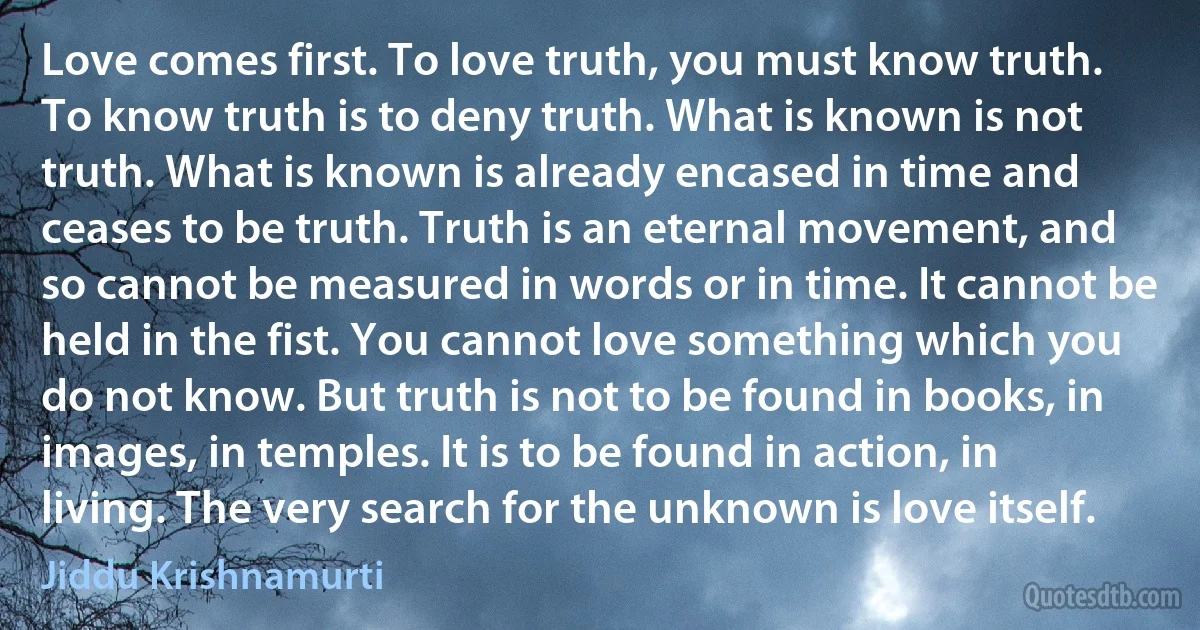 Love comes first. To love truth, you must know truth. To know truth is to deny truth. What is known is not truth. What is known is already encased in time and ceases to be truth. Truth is an eternal movement, and so cannot be measured in words or in time. It cannot be held in the fist. You cannot love something which you do not know. But truth is not to be found in books, in images, in temples. It is to be found in action, in living. The very search for the unknown is love itself. (Jiddu Krishnamurti)