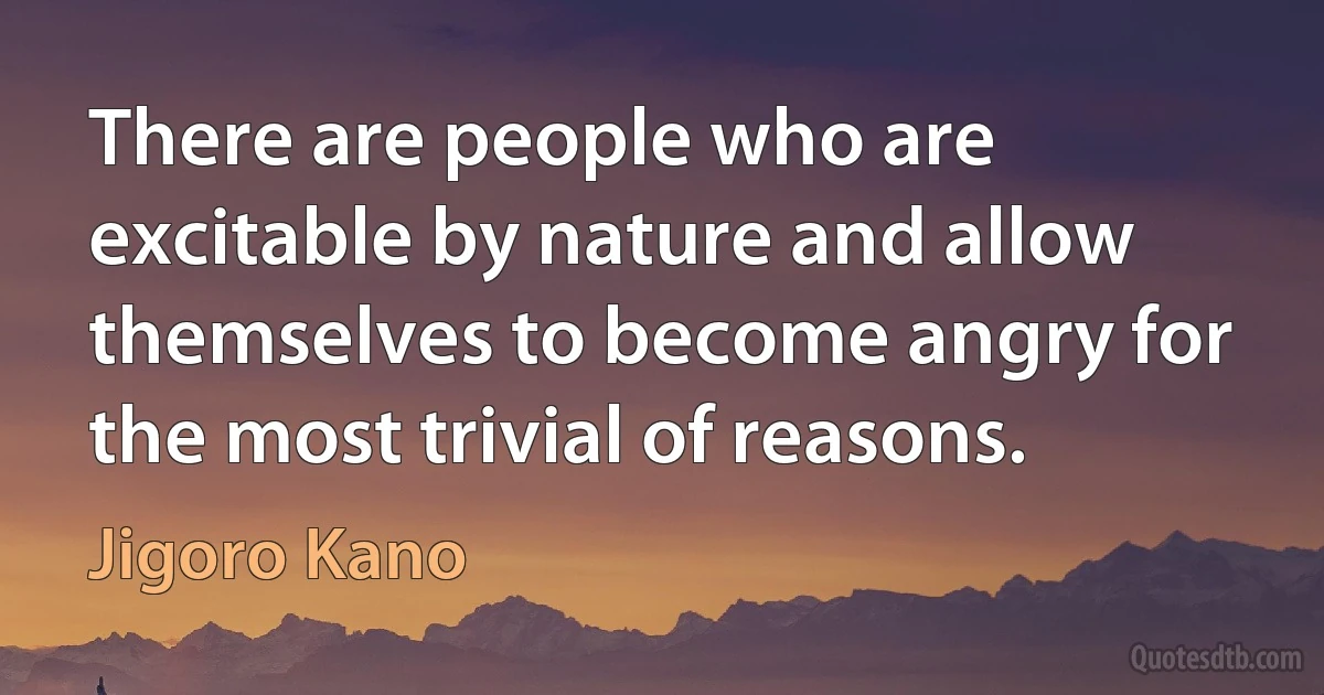 There are people who are excitable by nature and allow themselves to become angry for the most trivial of reasons. (Jigoro Kano)