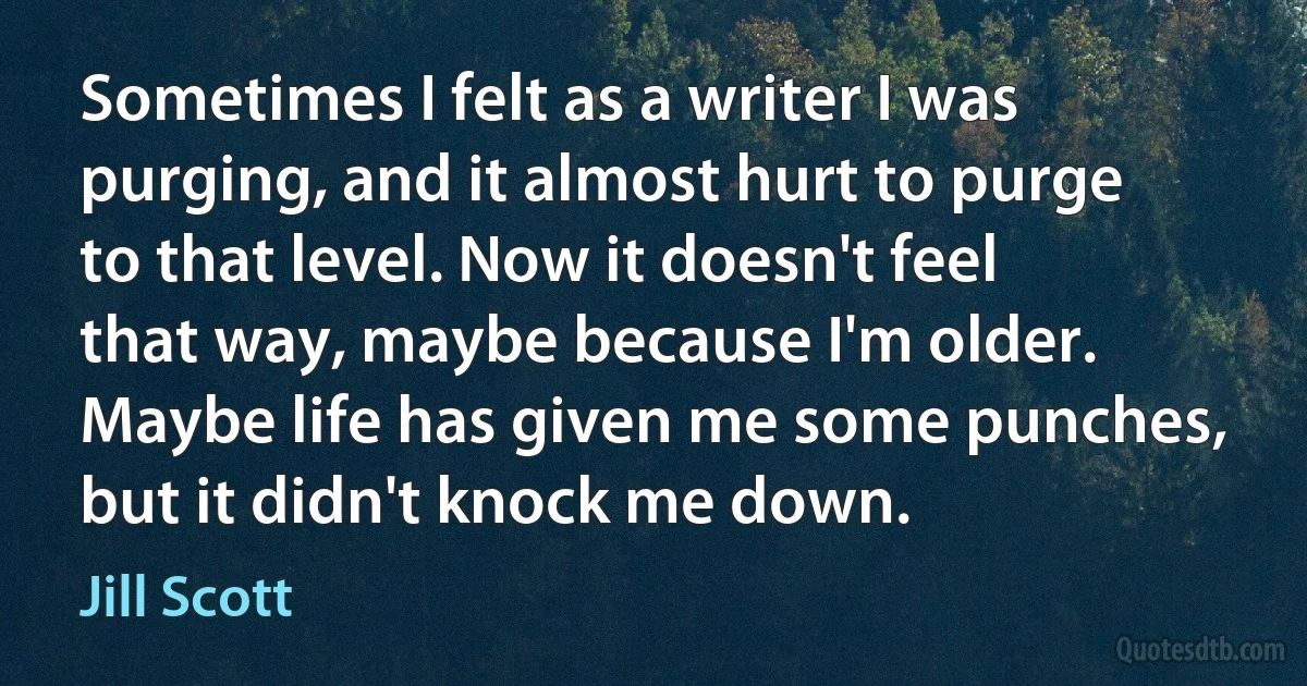 Sometimes I felt as a writer I was purging, and it almost hurt to purge to that level. Now it doesn't feel that way, maybe because I'm older. Maybe life has given me some punches, but it didn't knock me down. (Jill Scott)