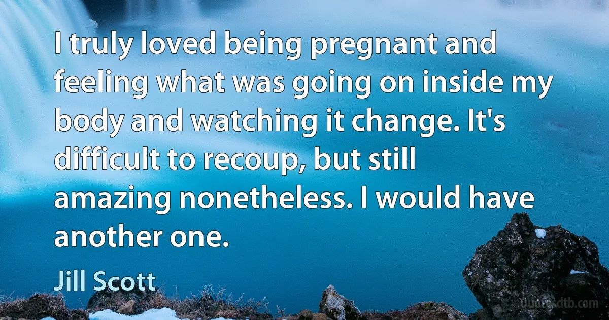 I truly loved being pregnant and feeling what was going on inside my body and watching it change. It's difficult to recoup, but still amazing nonetheless. I would have another one. (Jill Scott)