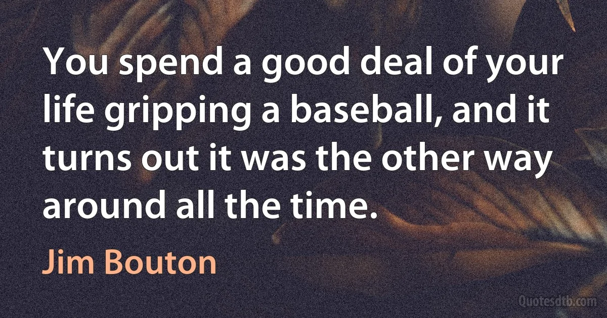 You spend a good deal of your life gripping a baseball, and it turns out it was the other way around all the time. (Jim Bouton)