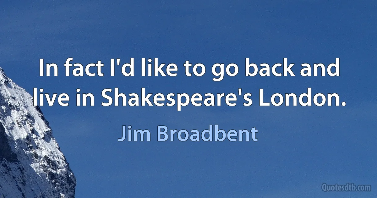 In fact I'd like to go back and live in Shakespeare's London. (Jim Broadbent)