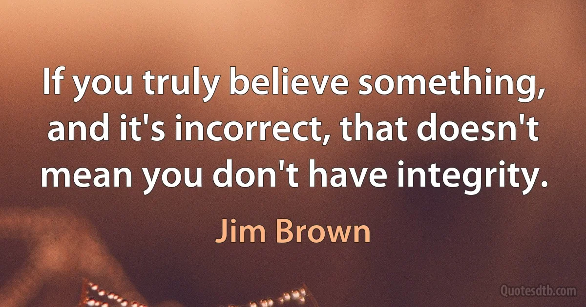 If you truly believe something, and it's incorrect, that doesn't mean you don't have integrity. (Jim Brown)