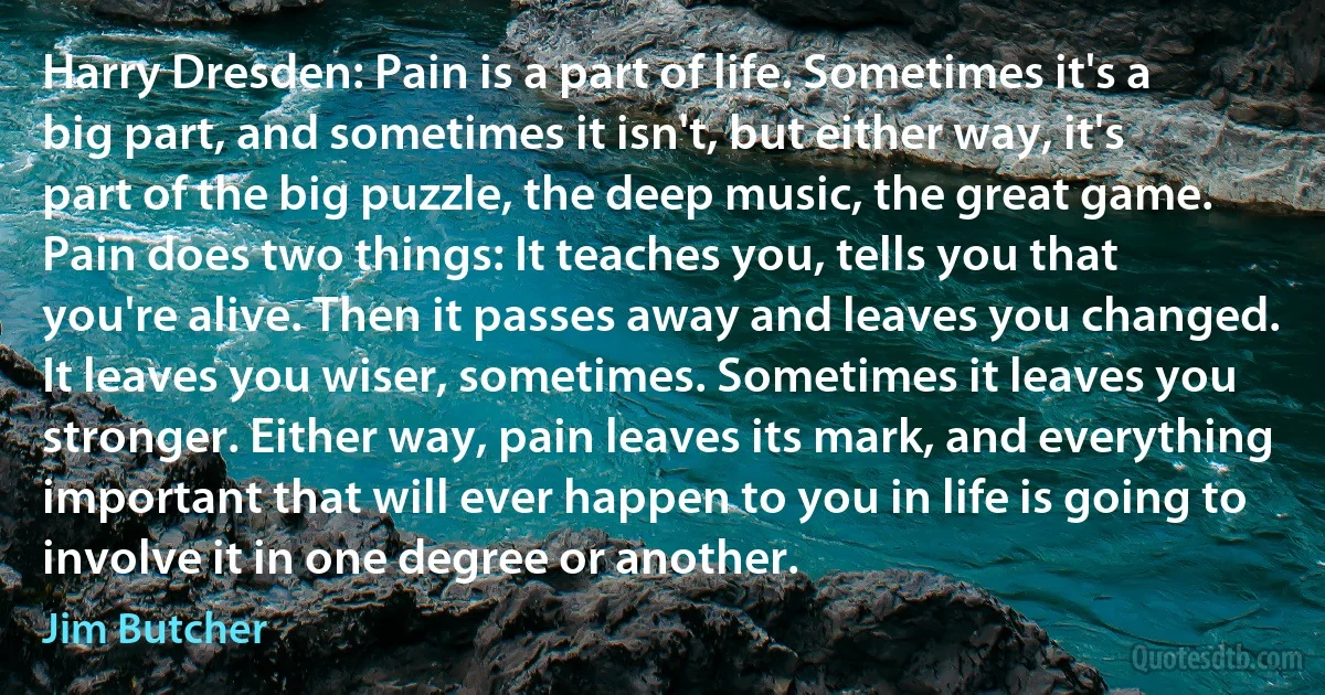 Harry Dresden: Pain is a part of life. Sometimes it's a big part, and sometimes it isn't, but either way, it's part of the big puzzle, the deep music, the great game. Pain does two things: It teaches you, tells you that you're alive. Then it passes away and leaves you changed. It leaves you wiser, sometimes. Sometimes it leaves you stronger. Either way, pain leaves its mark, and everything important that will ever happen to you in life is going to involve it in one degree or another. (Jim Butcher)