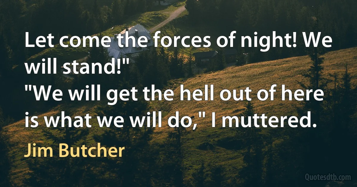 Let come the forces of night! We will stand!"
"We will get the hell out of here is what we will do," I muttered. (Jim Butcher)