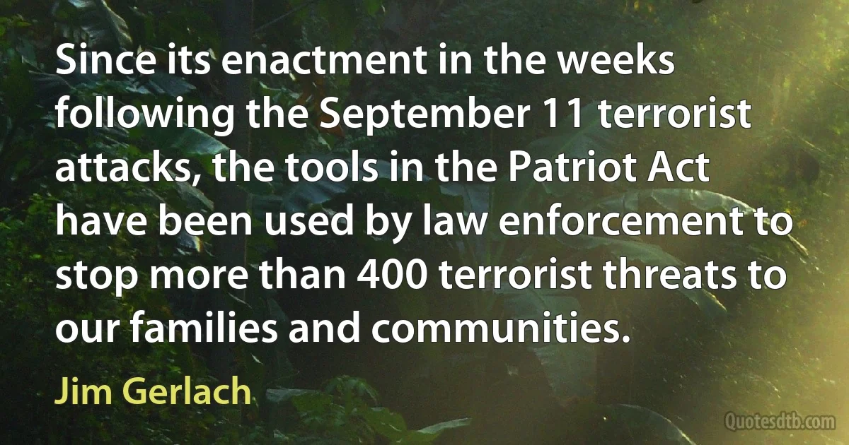 Since its enactment in the weeks following the September 11 terrorist attacks, the tools in the Patriot Act have been used by law enforcement to stop more than 400 terrorist threats to our families and communities. (Jim Gerlach)