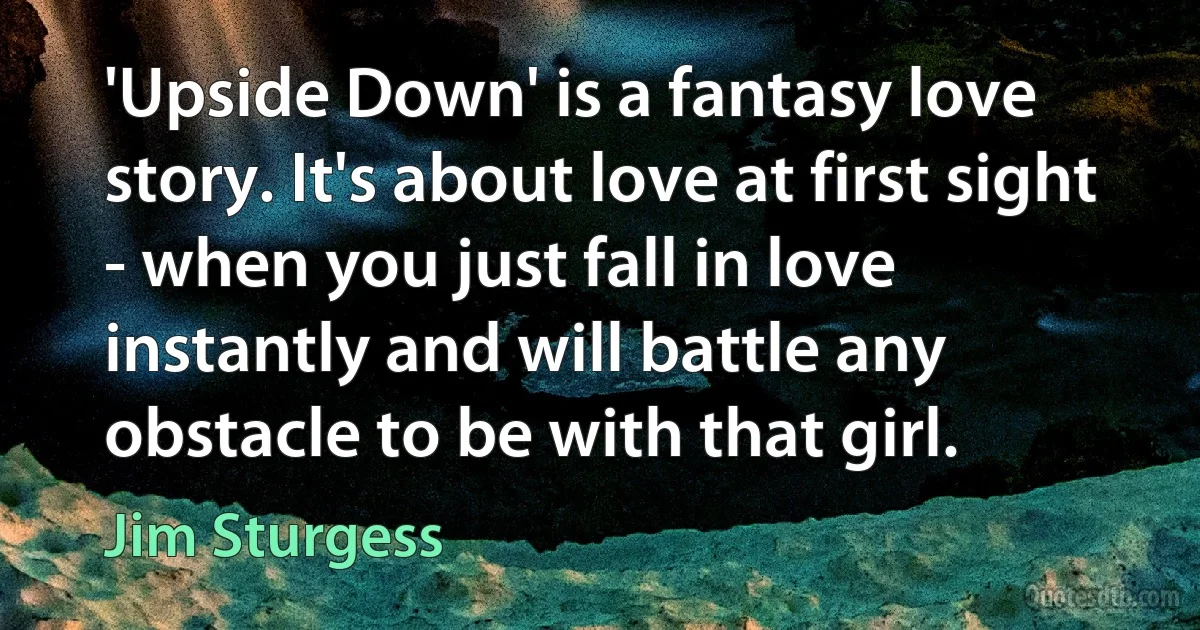 'Upside Down' is a fantasy love story. It's about love at first sight - when you just fall in love instantly and will battle any obstacle to be with that girl. (Jim Sturgess)