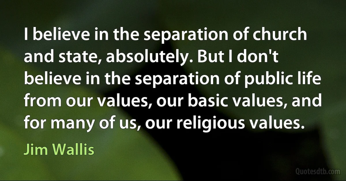 I believe in the separation of church and state, absolutely. But I don't believe in the separation of public life from our values, our basic values, and for many of us, our religious values. (Jim Wallis)