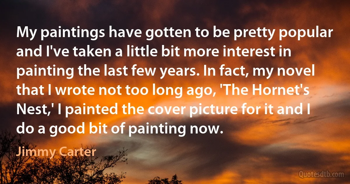 My paintings have gotten to be pretty popular and I've taken a little bit more interest in painting the last few years. In fact, my novel that I wrote not too long ago, 'The Hornet's Nest,' I painted the cover picture for it and I do a good bit of painting now. (Jimmy Carter)