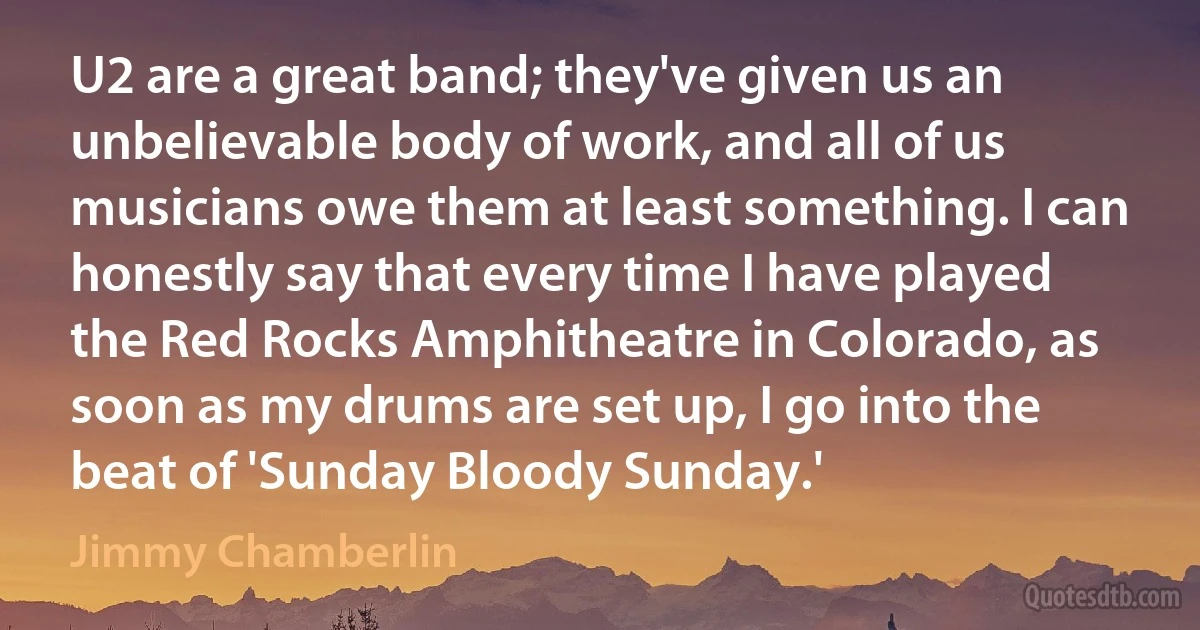 U2 are a great band; they've given us an unbelievable body of work, and all of us musicians owe them at least something. I can honestly say that every time I have played the Red Rocks Amphitheatre in Colorado, as soon as my drums are set up, I go into the beat of 'Sunday Bloody Sunday.' (Jimmy Chamberlin)