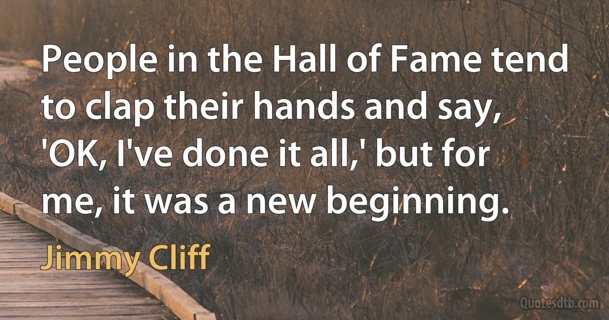 People in the Hall of Fame tend to clap their hands and say, 'OK, I've done it all,' but for me, it was a new beginning. (Jimmy Cliff)