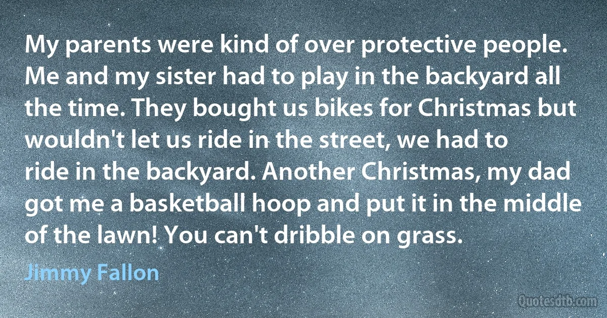 My parents were kind of over protective people. Me and my sister had to play in the backyard all the time. They bought us bikes for Christmas but wouldn't let us ride in the street, we had to ride in the backyard. Another Christmas, my dad got me a basketball hoop and put it in the middle of the lawn! You can't dribble on grass. (Jimmy Fallon)