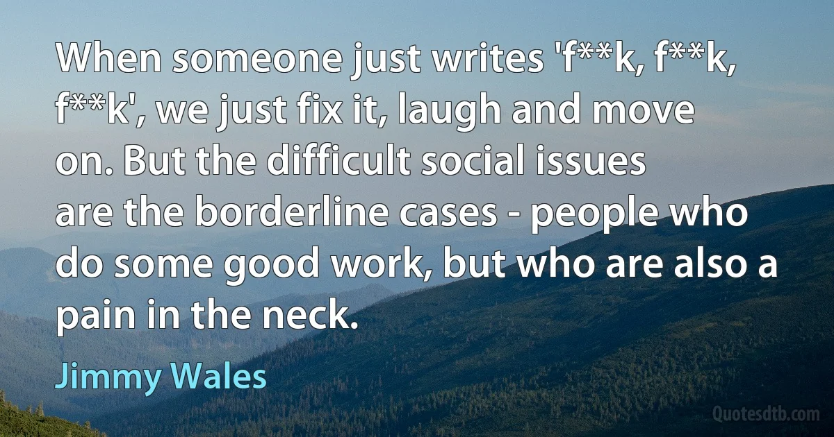 When someone just writes 'f**k, f**k, f**k', we just fix it, laugh and move on. But the difficult social issues are the borderline cases - people who do some good work, but who are also a pain in the neck. (Jimmy Wales)