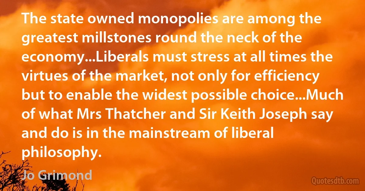 The state owned monopolies are among the greatest millstones round the neck of the economy...Liberals must stress at all times the virtues of the market, not only for efficiency but to enable the widest possible choice...Much of what Mrs Thatcher and Sir Keith Joseph say and do is in the mainstream of liberal philosophy. (Jo Grimond)