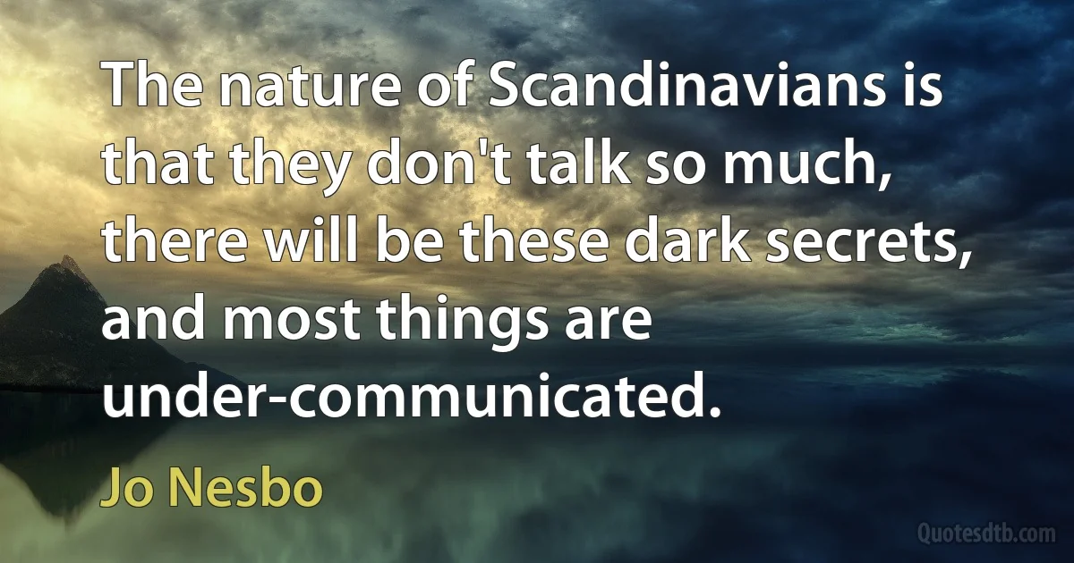 The nature of Scandinavians is that they don't talk so much, there will be these dark secrets, and most things are under-communicated. (Jo Nesbo)