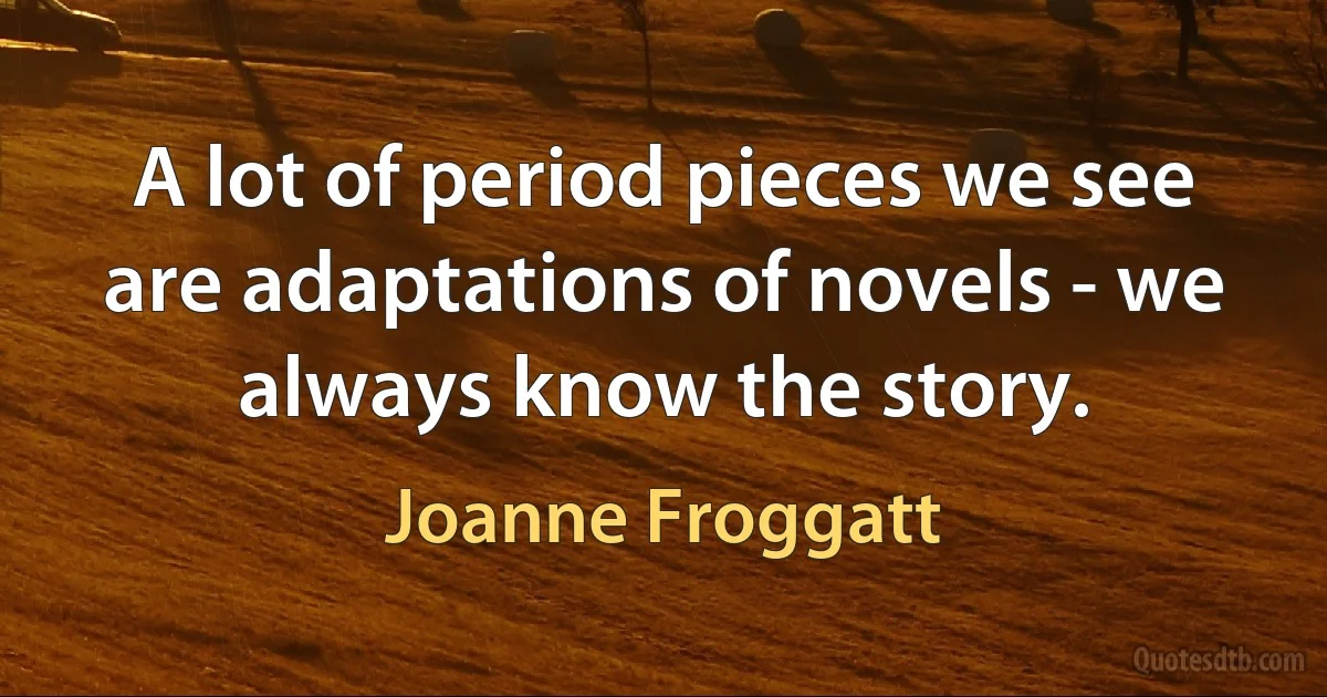 A lot of period pieces we see are adaptations of novels - we always know the story. (Joanne Froggatt)