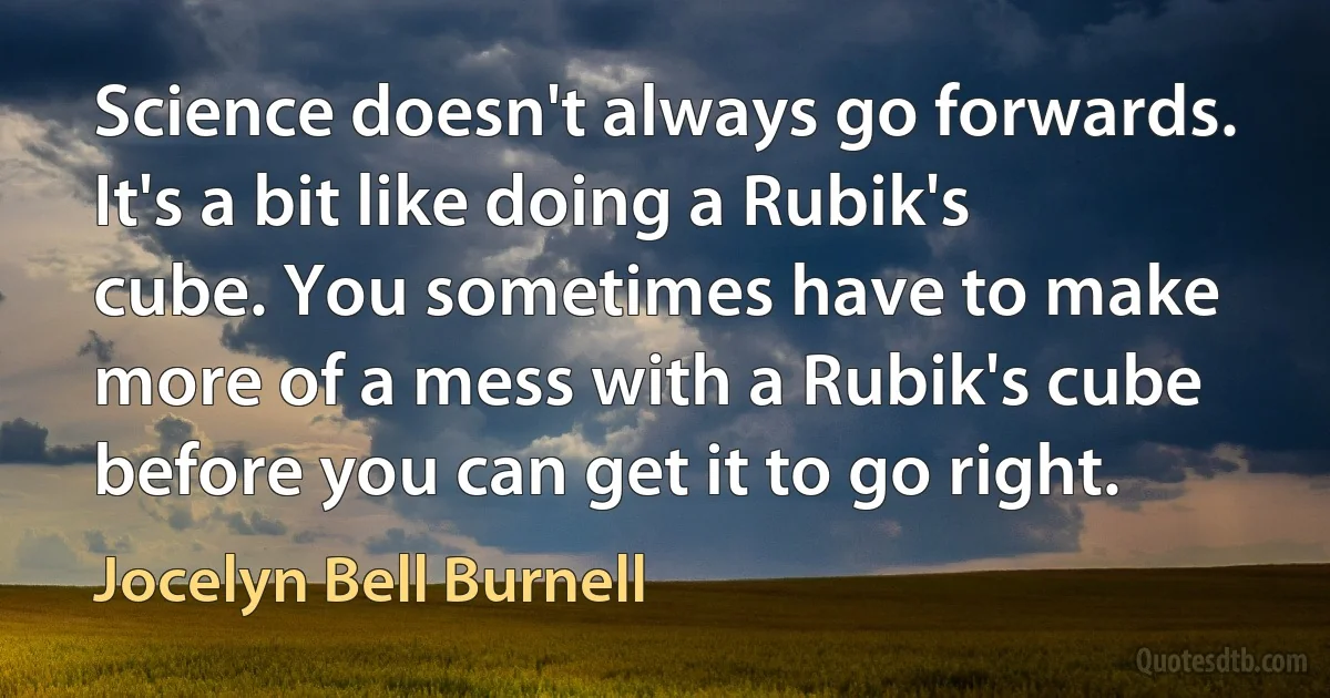 Science doesn't always go forwards. It's a bit like doing a Rubik's cube. You sometimes have to make more of a mess with a Rubik's cube before you can get it to go right. (Jocelyn Bell Burnell)