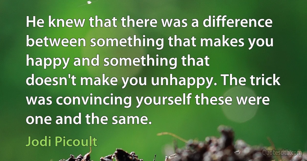 He knew that there was a difference between something that makes you happy and something that
doesn't make you unhappy. The trick was convincing yourself these were one and the same. (Jodi Picoult)