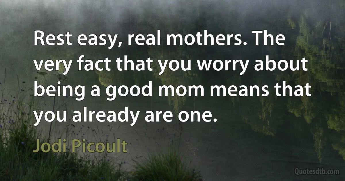 Rest easy, real mothers. The very fact that you worry about being a good mom means that you already are one. (Jodi Picoult)