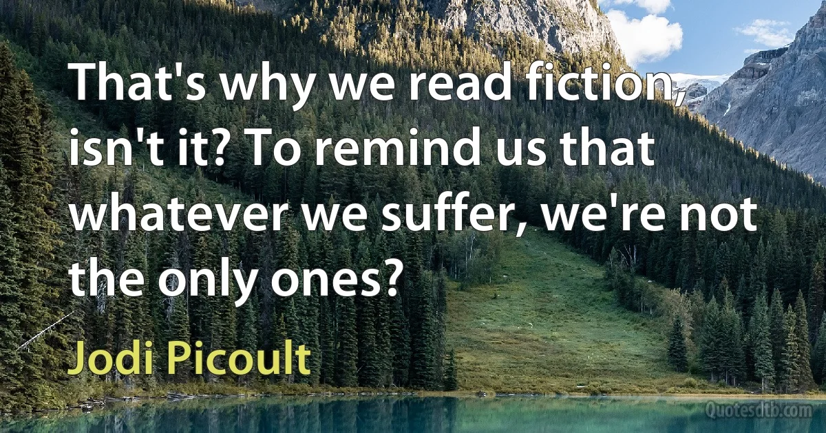 That's why we read fiction, isn't it? To remind us that whatever we suffer, we're not the only ones? (Jodi Picoult)