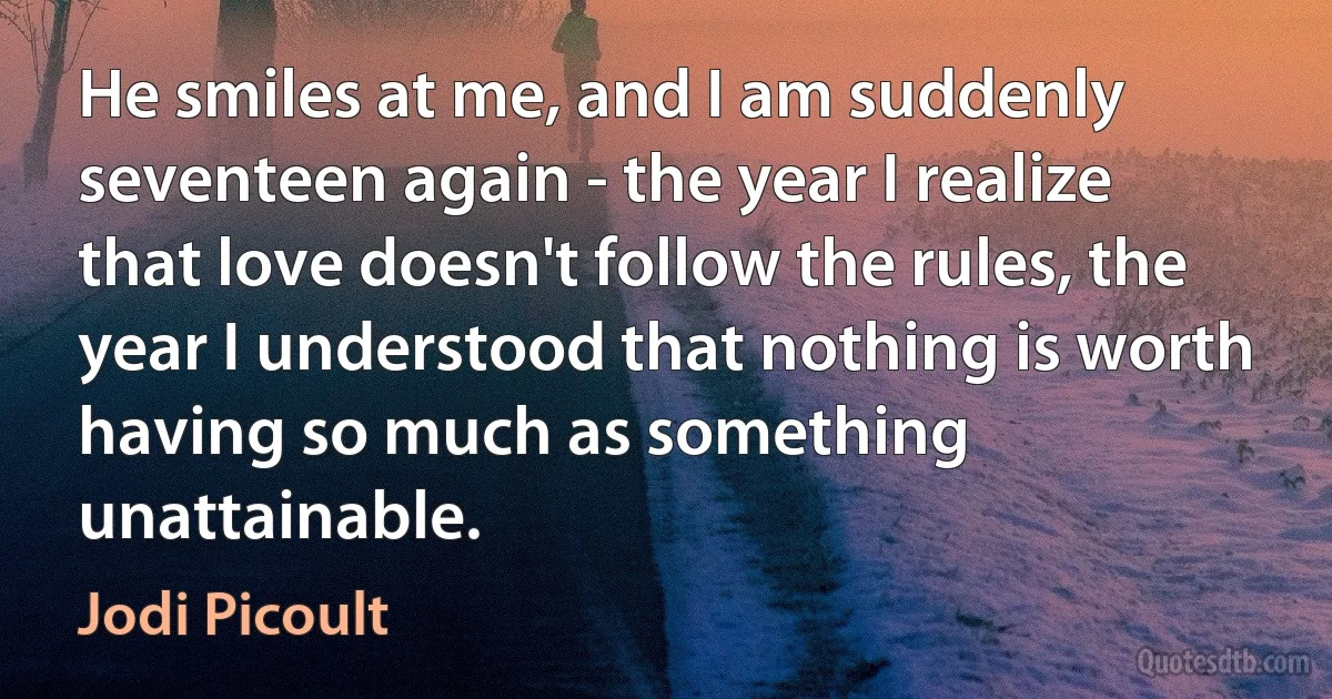 He smiles at me, and I am suddenly seventeen again - the year I realize that love doesn't follow the rules, the year I understood that nothing is worth having so much as something unattainable. (Jodi Picoult)