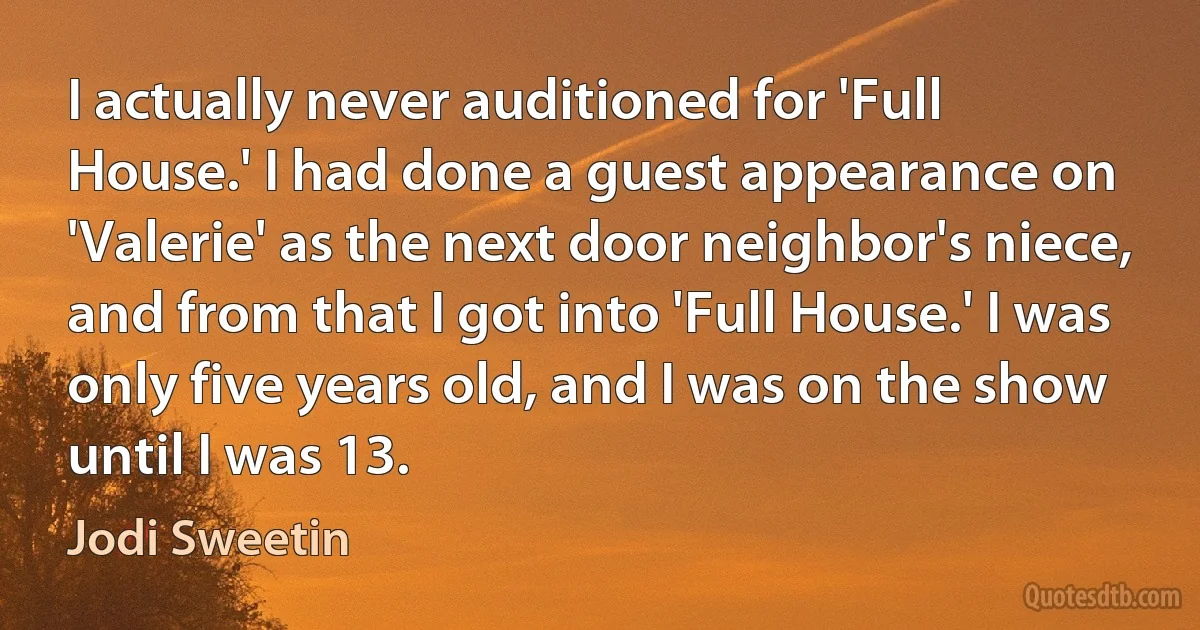 I actually never auditioned for 'Full House.' I had done a guest appearance on 'Valerie' as the next door neighbor's niece, and from that I got into 'Full House.' I was only five years old, and I was on the show until I was 13. (Jodi Sweetin)