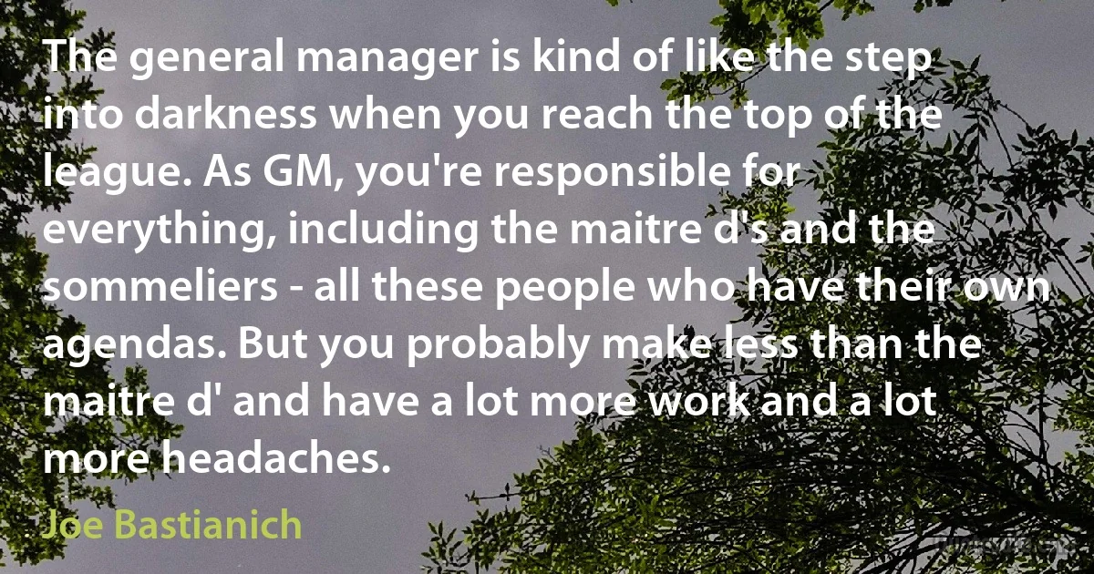 The general manager is kind of like the step into darkness when you reach the top of the league. As GM, you're responsible for everything, including the maitre d's and the sommeliers - all these people who have their own agendas. But you probably make less than the maitre d' and have a lot more work and a lot more headaches. (Joe Bastianich)