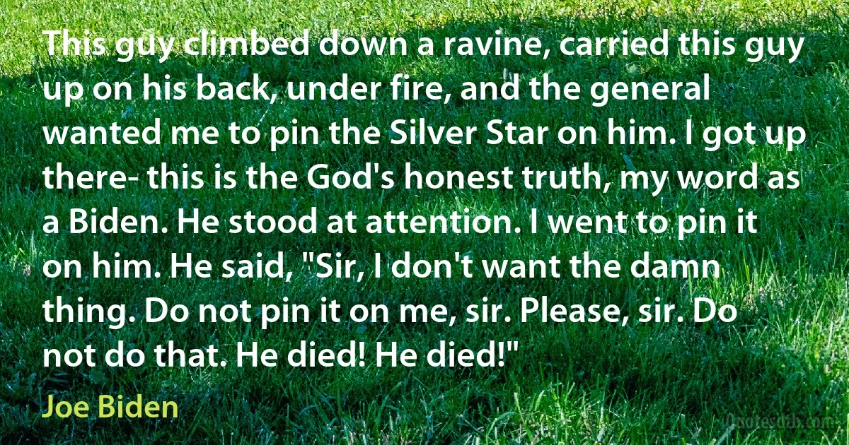 This guy climbed down a ravine, carried this guy up on his back, under fire, and the general wanted me to pin the Silver Star on him. I got up there- this is the God's honest truth, my word as a Biden. He stood at attention. I went to pin it on him. He said, "Sir, I don't want the damn thing. Do not pin it on me, sir. Please, sir. Do not do that. He died! He died!" (Joe Biden)