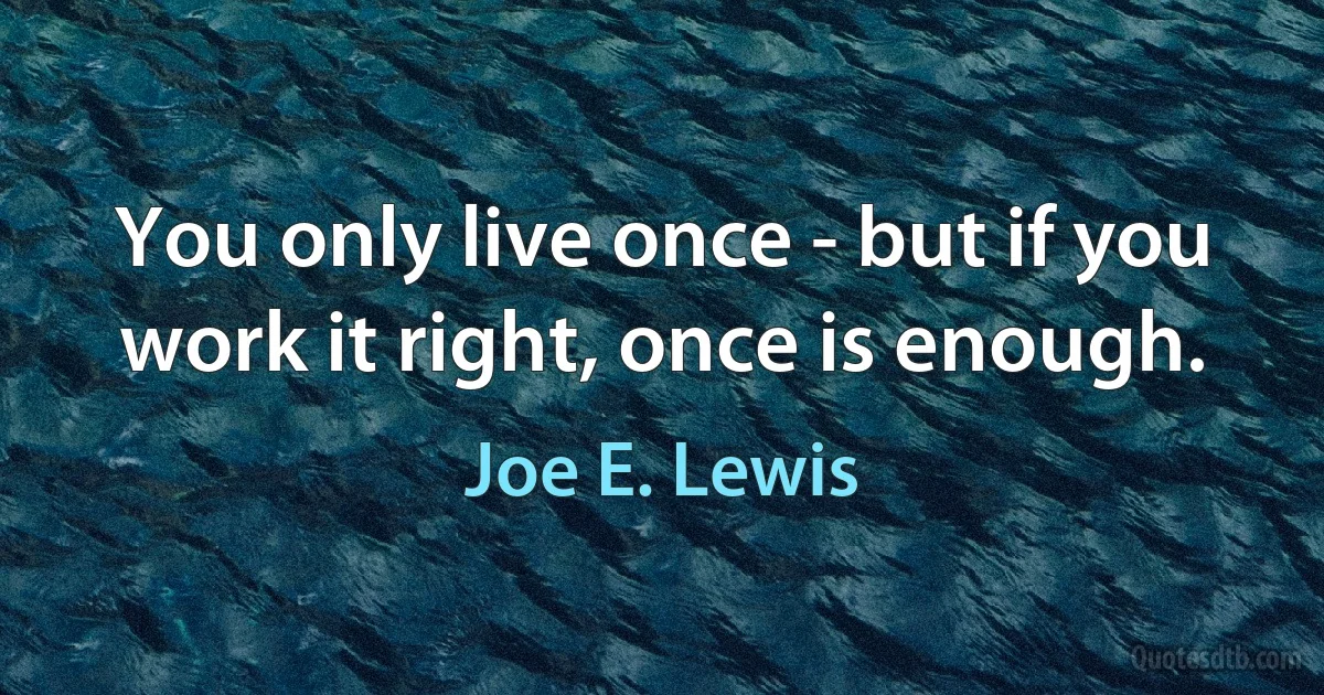 You only live once - but if you work it right, once is enough. (Joe E. Lewis)