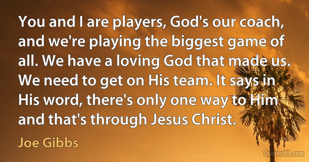 You and I are players, God's our coach, and we're playing the biggest game of all. We have a loving God that made us. We need to get on His team. It says in His word, there's only one way to Him and that's through Jesus Christ. (Joe Gibbs)