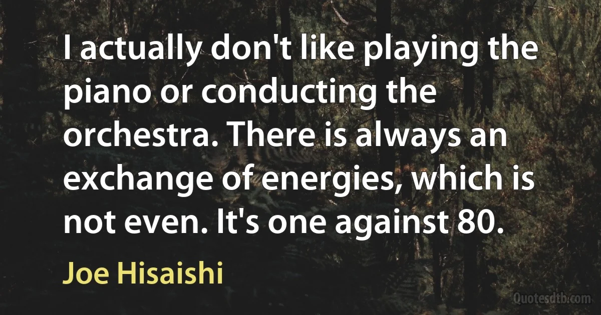 I actually don't like playing the piano or conducting the orchestra. There is always an exchange of energies, which is not even. It's one against 80. (Joe Hisaishi)