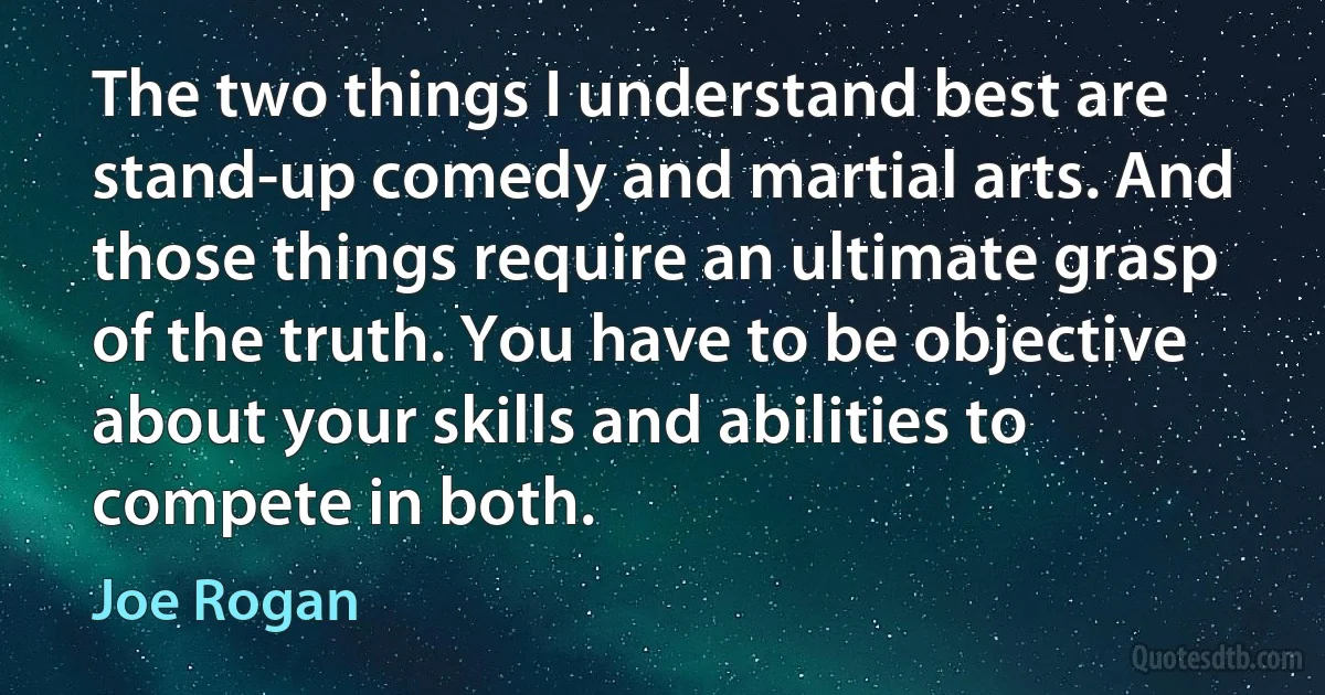 The two things I understand best are stand-up comedy and martial arts. And those things require an ultimate grasp of the truth. You have to be objective about your skills and abilities to compete in both. (Joe Rogan)