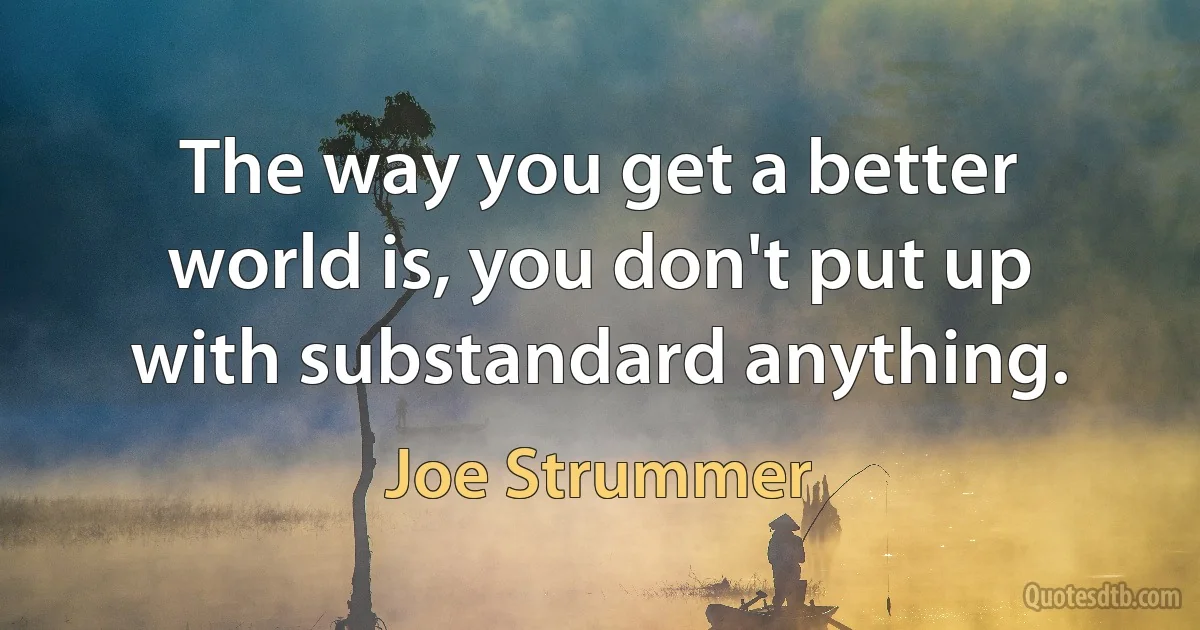 The way you get a better world is, you don't put up with substandard anything. (Joe Strummer)