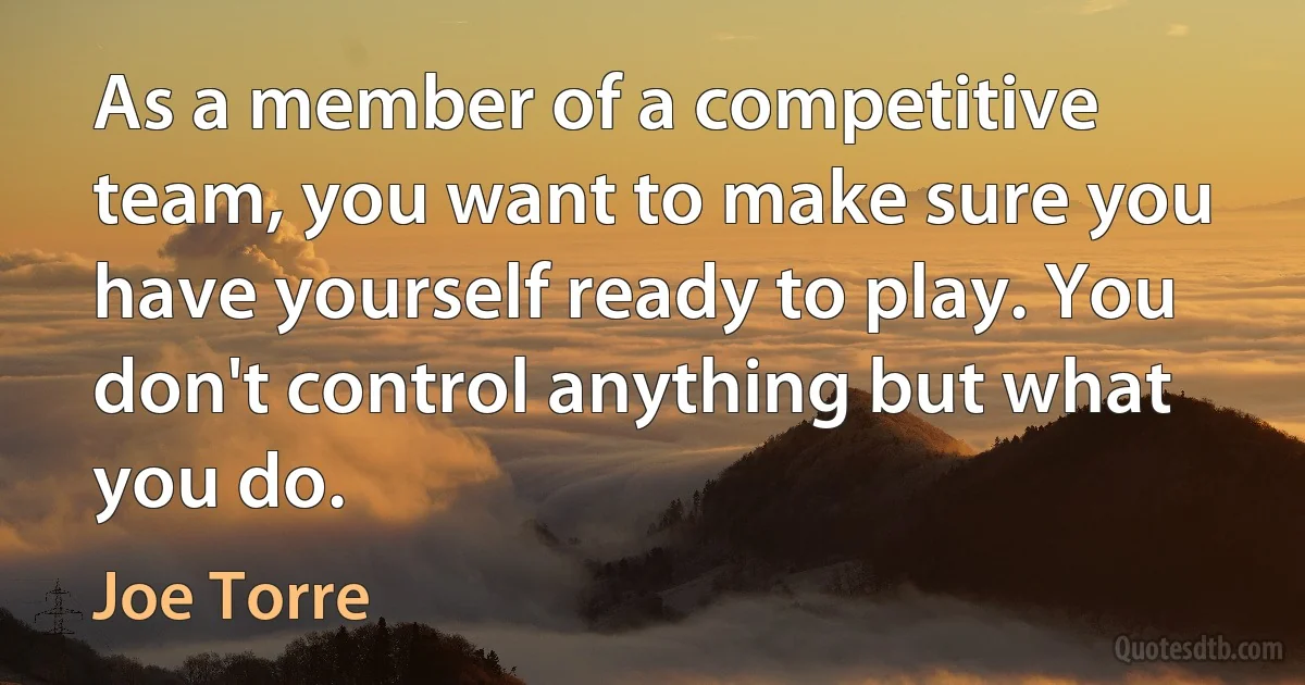 As a member of a competitive team, you want to make sure you have yourself ready to play. You don't control anything but what you do. (Joe Torre)