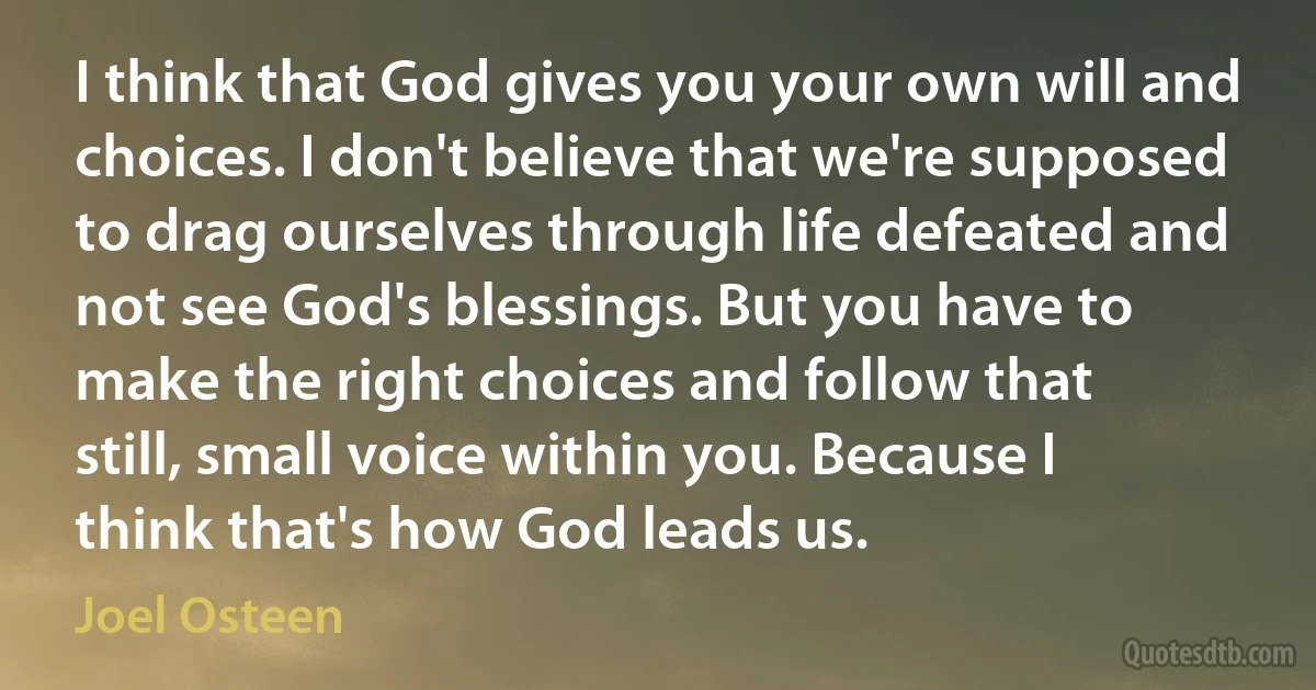 I think that God gives you your own will and choices. I don't believe that we're supposed to drag ourselves through life defeated and not see God's blessings. But you have to make the right choices and follow that still, small voice within you. Because I think that's how God leads us. (Joel Osteen)