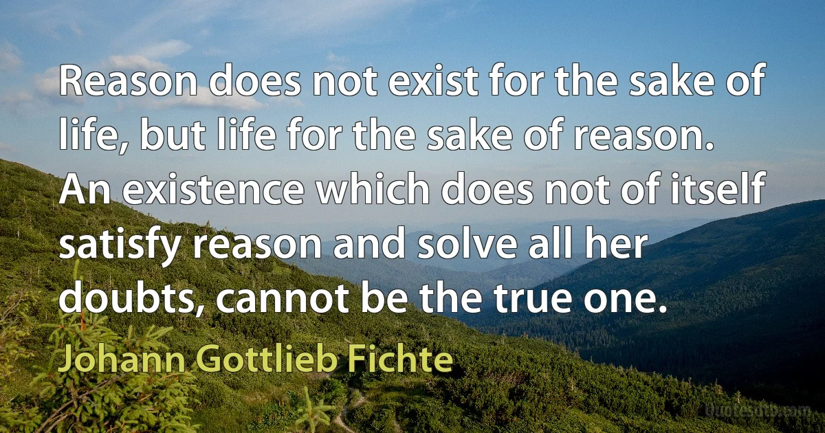 Reason does not exist for the sake of life, but life for the sake of reason. An existence which does not of itself satisfy reason and solve all her doubts, cannot be the true one. (Johann Gottlieb Fichte)