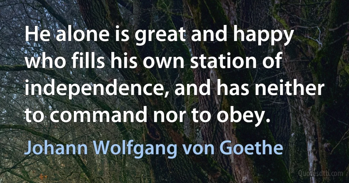 He alone is great and happy who fills his own station of independence, and has neither to command nor to obey. (Johann Wolfgang von Goethe)