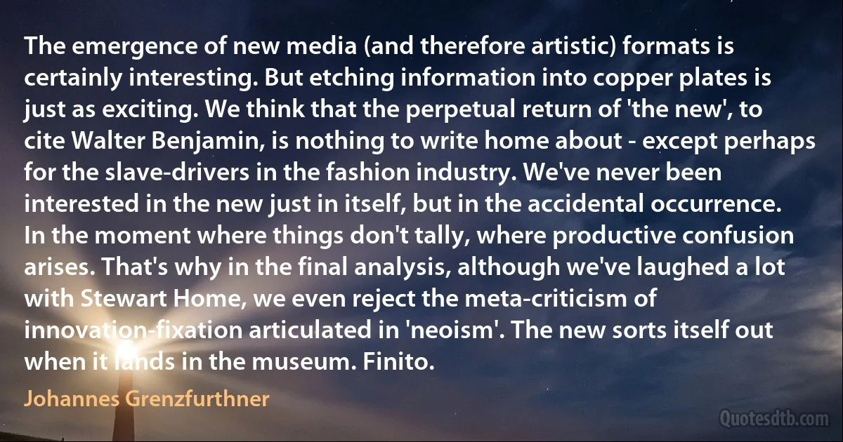 The emergence of new media (and therefore artistic) formats is certainly interesting. But etching information into copper plates is just as exciting. We think that the perpetual return of 'the new', to cite Walter Benjamin, is nothing to write home about - except perhaps for the slave-drivers in the fashion industry. We've never been interested in the new just in itself, but in the accidental occurrence. In the moment where things don't tally, where productive confusion arises. That's why in the final analysis, although we've laughed a lot with Stewart Home, we even reject the meta-criticism of innovation-fixation articulated in 'neoism'. The new sorts itself out when it lands in the museum. Finito. (Johannes Grenzfurthner)