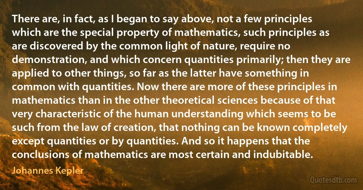 There are, in fact, as I began to say above, not a few principles which are the special property of mathematics, such principles as are discovered by the common light of nature, require no demonstration, and which concern quantities primarily; then they are applied to other things, so far as the latter have something in common with quantities. Now there are more of these principles in mathematics than in the other theoretical sciences because of that very characteristic of the human understanding which seems to be such from the law of creation, that nothing can be known completely except quantities or by quantities. And so it happens that the conclusions of mathematics are most certain and indubitable. (Johannes Kepler)