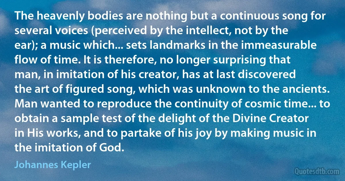 The heavenly bodies are nothing but a continuous song for several voices (perceived by the intellect, not by the ear); a music which... sets landmarks in the immeasurable flow of time. It is therefore, no longer surprising that man, in imitation of his creator, has at last discovered the art of figured song, which was unknown to the ancients. Man wanted to reproduce the continuity of cosmic time... to obtain a sample test of the delight of the Divine Creator in His works, and to partake of his joy by making music in the imitation of God. (Johannes Kepler)