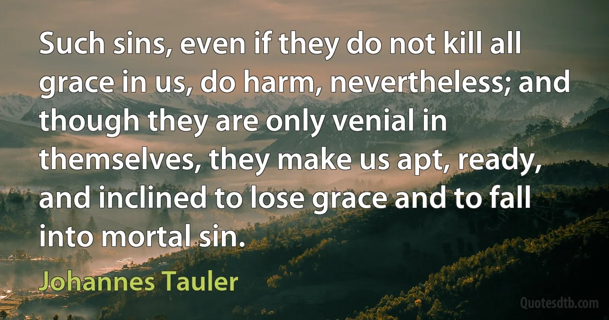 Such sins, even if they do not kill all grace in us, do harm, nevertheless; and though they are only venial in themselves, they make us apt, ready, and inclined to lose grace and to fall into mortal sin. (Johannes Tauler)