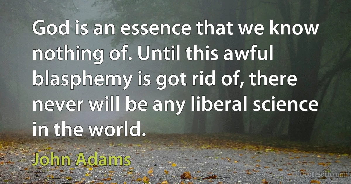 God is an essence that we know nothing of. Until this awful blasphemy is got rid of, there never will be any liberal science in the world. (John Adams)